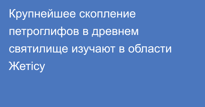 Крупнейшее скопление петроглифов в древнем святилище изучают в области Жетісу