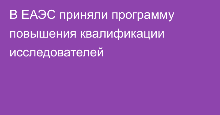 В ЕАЭС приняли программу повышения квалификации исследователей 