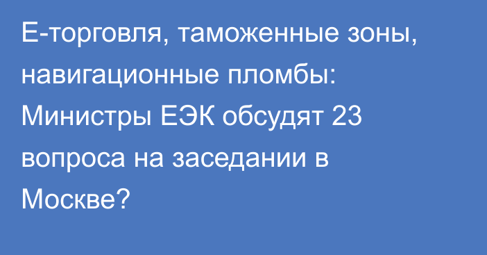 Е-торговля, таможенные зоны, навигационные пломбы: Министры ЕЭК обсудят 23 вопроса на заседании в Москве?