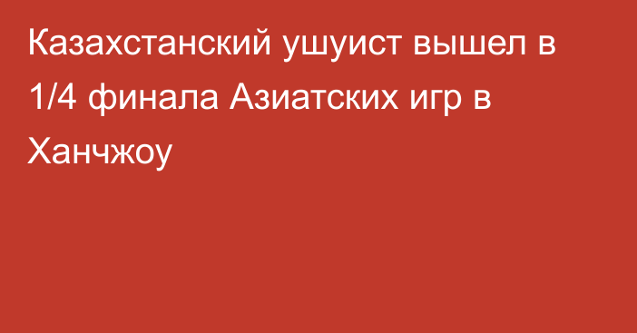 Казахстанский ушуист вышел в 1/4 финала Азиатских игр в Ханчжоу