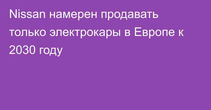 Nissan намерен продавать 
только электрокары в Европе к 2030 году