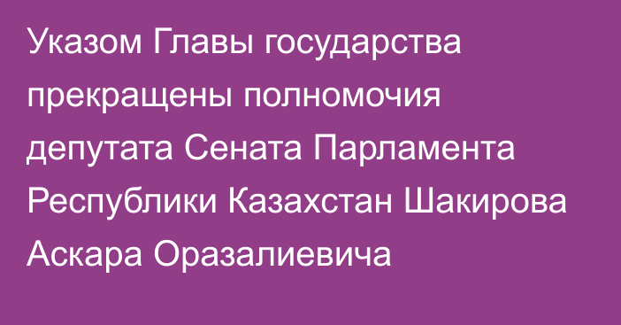 Указом Главы государства прекращены полномочия депутата  Сената Парламента Республики Казахстан Шакирова Аскара Оразалиевича