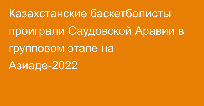 Казахстанские баскетболисты проиграли Саудовской Аравии в групповом этапе на Азиаде-2022