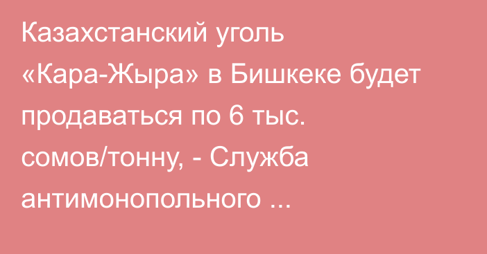 Казахстанский уголь «Кара-Жыра» в Бишкеке будет продаваться по 6 тыс. сомов/тонну, - Служба антимонопольного регулирования