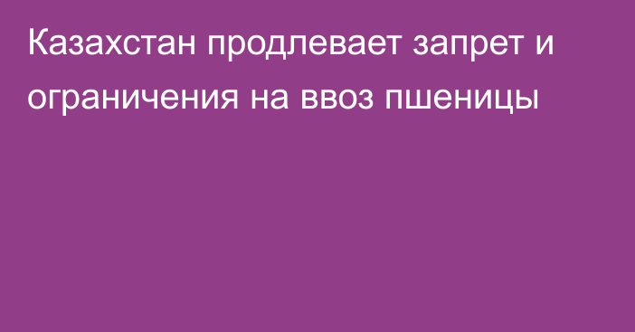 Казахстан продлевает запрет и ограничения на ввоз пшеницы