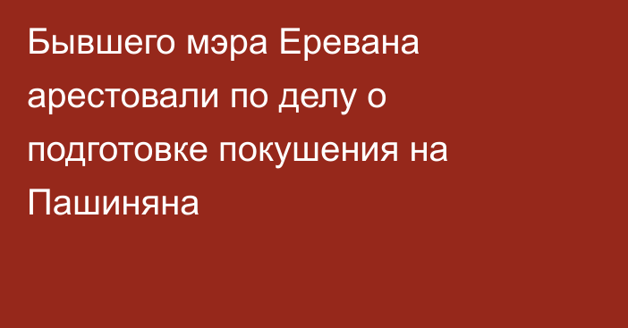 Бывшего мэра Еревана арестовали по делу о подготовке покушения на Пашиняна