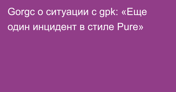 Gorgc о ситуации с gpk: «Еще один инцидент в стиле Pure»