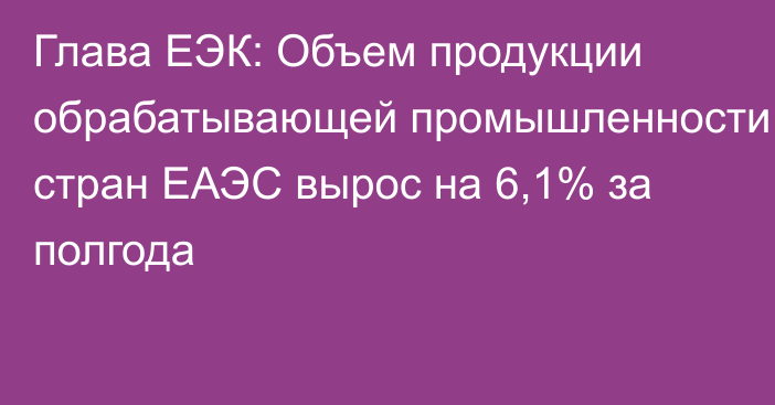 Глава ЕЭК: Объем продукции обрабатывающей промышленности стран ЕАЭС вырос на 6,1% за полгода