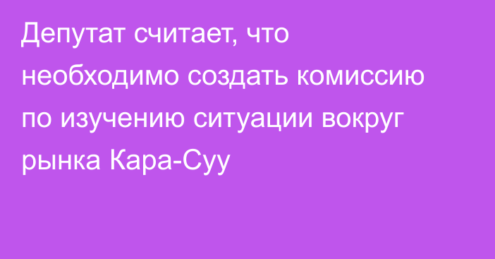 Депутат считает, что необходимо создать комиссию по изучению ситуации вокруг рынка Кара-Суу