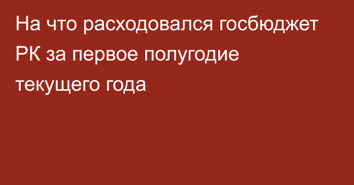 На что расходовался госбюджет РК за первое полугодие текущего года