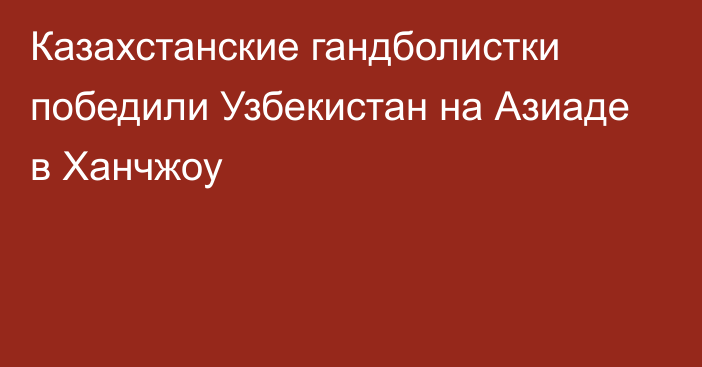 Казахстанские гандболистки победили Узбекистан на Азиаде в Ханчжоу