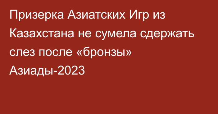 Призерка Азиатских Игр из Казахстана не сумела сдержать слез после «бронзы» Азиады-2023