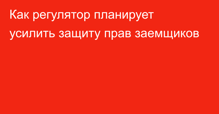 Как регулятор планирует усилить защиту прав заемщиков