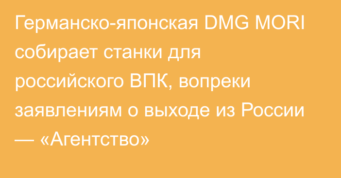 Германско-японская DMG MORI собирает станки для российского ВПК, вопреки заявлениям о выходе из России — «Агентство»
