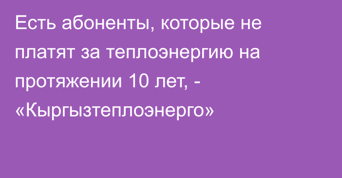 Есть абоненты, которые не платят за теплоэнергию на протяжении 10 лет, - «Кыргызтеплоэнерго»