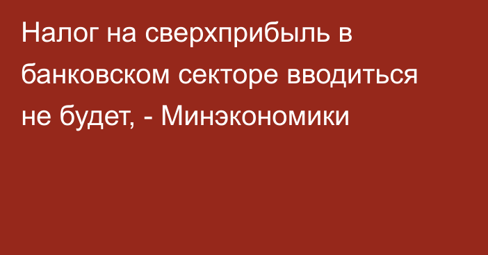 Налог на сверхприбыль в банковском секторе вводиться не будет, - Минэкономики