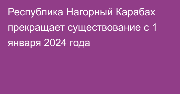 Республика Нагорный Карабах прекращает существование с 1 января 2024 года