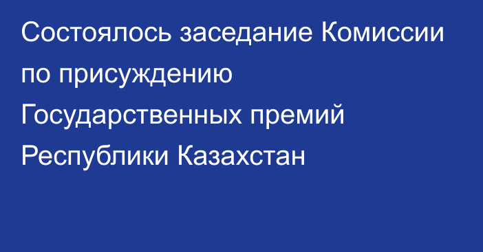 Состоялось заседание Комиссии по присуждению  Государственных премий Республики Казахстан