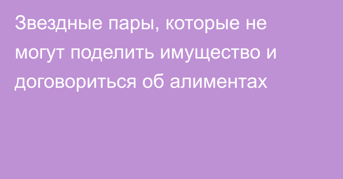 Звездные пары, которые не могут поделить имущество и договориться об алиментах