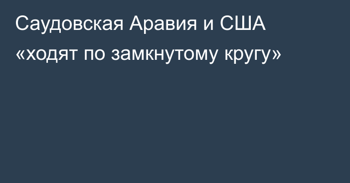 Саудовская Аравия и США «ходят по замкнутому кругу»