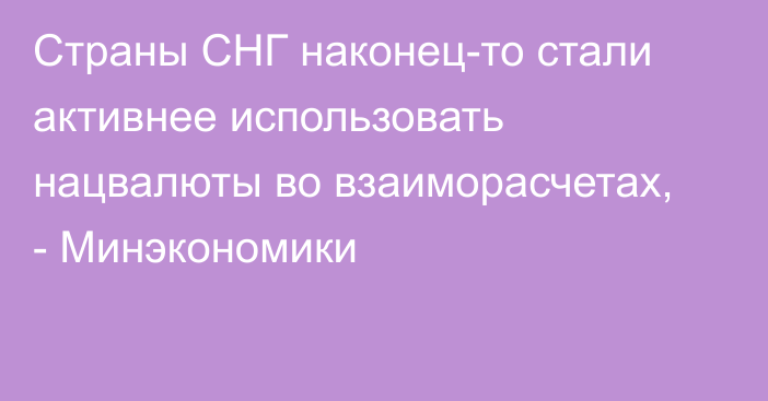 Страны СНГ наконец-то стали активнее использовать нацвалюты во взаиморасчетах, - Минэкономики 