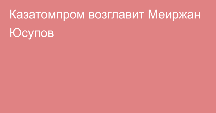 Казатомпром возглавит Меиржан Юсупов