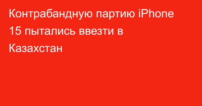 Контрабандную партию iPhone 15 пытались ввезти в Казахстан