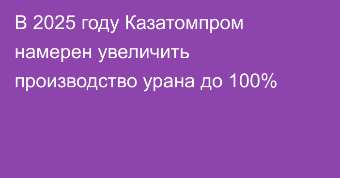 В 2025 году Казатомпром намерен увеличить производство урана до 100%