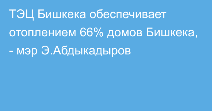 ТЭЦ Бишкека обеспечивает отоплением 66% домов Бишкека, - мэр Э.Абдыкадыров