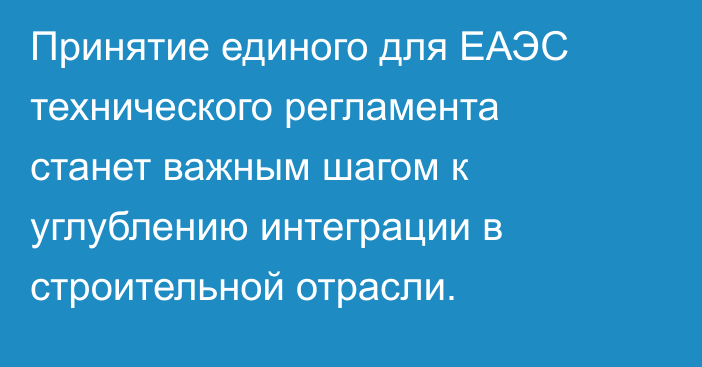 Принятие единого для ЕАЭС технического регламента станет важным шагом к углублению интеграции в строительной отрасли.