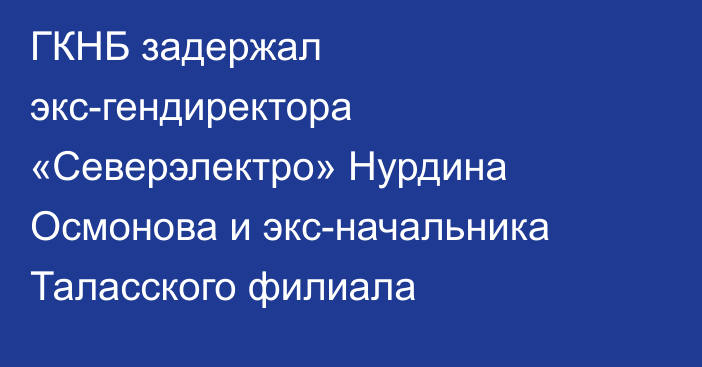 ГКНБ задержал экс-гендиректора «Северэлектро» Нурдина Осмонова и экс-начальника Таласского филиала