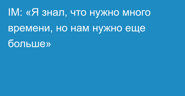 IM: «Я знал, что нужно много времени, но нам нужно еще больше»