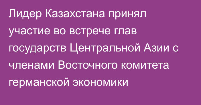 Лидер Казахстана принял участие во встрече глав государств Центральной Азии с членами Восточного комитета германской экономики