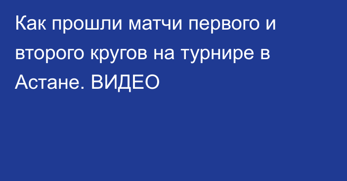 Как прошли матчи первого и второго кругов на турнире в Астане. ВИДЕО