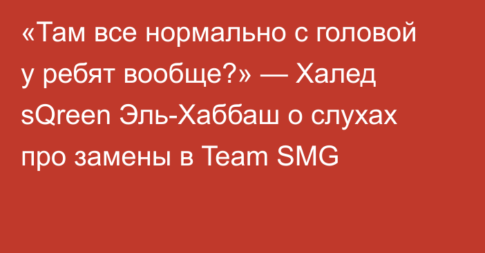 «Там все нормально с головой у ребят вообще?» — Халед sQreen Эль-Хаббаш о слухах про замены в Team SMG