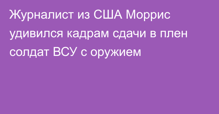 Журналист из США Моррис удивился кадрам сдачи в плен солдат ВСУ с оружием