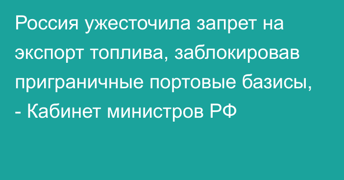 Россия ужесточила запрет на экспорт топлива, заблокировав приграничные портовые базисы, - Кабинет министров РФ