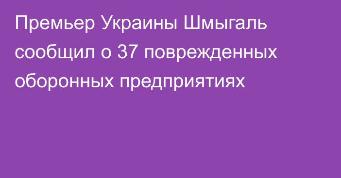 Премьер Украины Шмыгаль сообщил о 37 поврежденных оборонных предприятиях