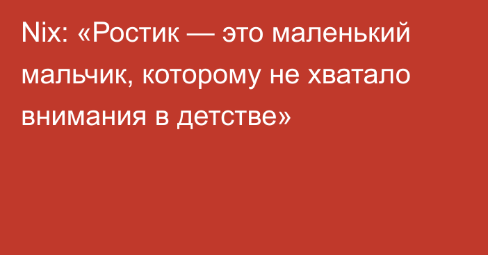 Nix: «Ростик — это маленький мальчик, которому не хватало внимания в детстве»