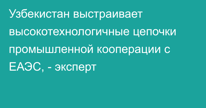 Узбекистан выстраивает высокотехнологичные цепочки промышленной кооперации с ЕАЭС, - эксперт