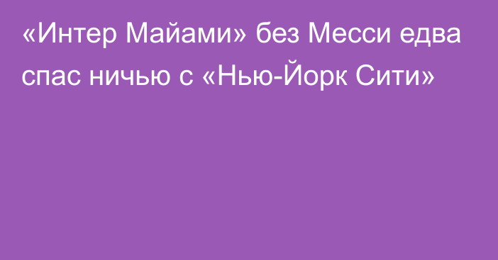 «Интер Майами» без Месси едва спас ничью c «Нью-Йорк Сити»