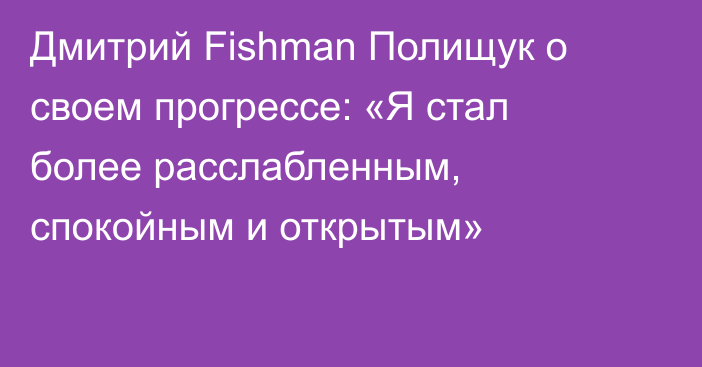 Дмитрий Fishman Полищук о своем прогрессе: «Я стал более расслабленным, спокойным и открытым»