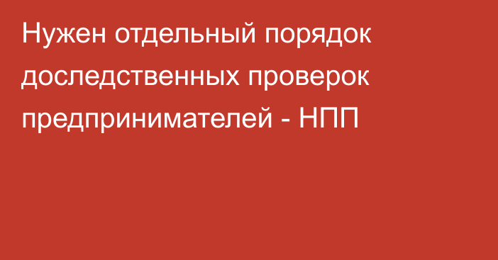 Нужен отдельный порядок доследственных проверок предпринимателей - НПП