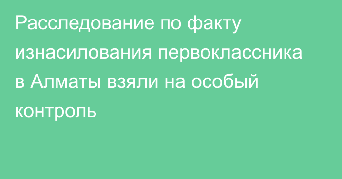 Расследование по факту изнасилования первоклассника в Алматы взяли на особый контроль