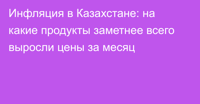 Инфляция в Казахстане: на какие продукты заметнее всего выросли цены за месяц