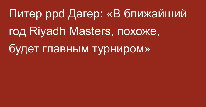 Питер ppd Дагер: «В ближайший год Riyadh Masters, похоже, будет главным турниром»