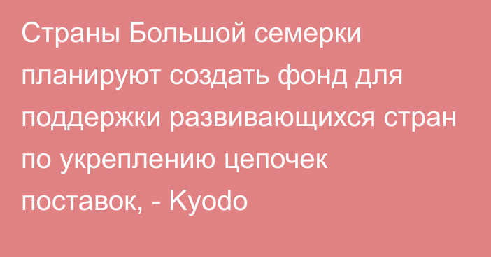 Страны Большой семерки планируют создать фонд для поддержки развивающихся стран по укреплению цепочек поставок, - Kyodo