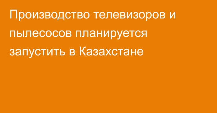 Производство телевизоров и пылесосов планируется запустить в Казахстане