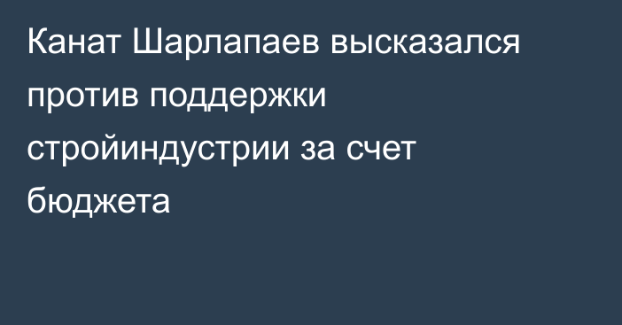 Канат Шарлапаев высказался против поддержки стройиндустрии за счет бюджета