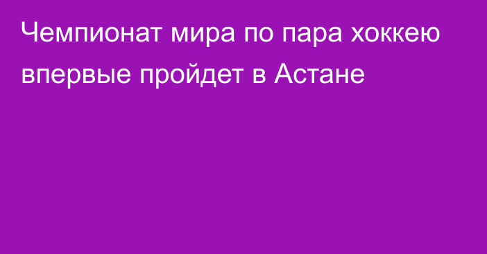 Чемпионат мира по пара хоккею впервые пройдет в Астане